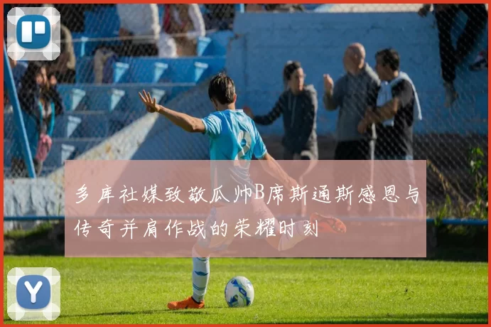 多库社媒致敬瓜帅B席斯通斯感恩与传奇并肩作战的荣耀时刻