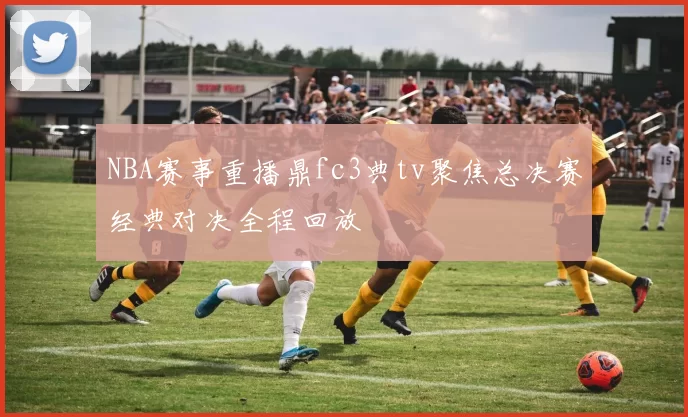 NBA赛事重播鼎fc3典tv聚焦总决赛经典对决全程回放