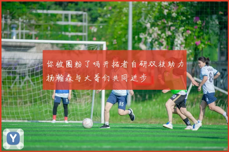 你被圈粉了吗开拓者自研双核助力杨瀚森与大哥们共同进步