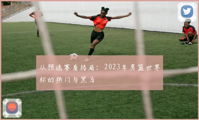 从预选赛看格局：2023年男篮世界杯的热门与黑马