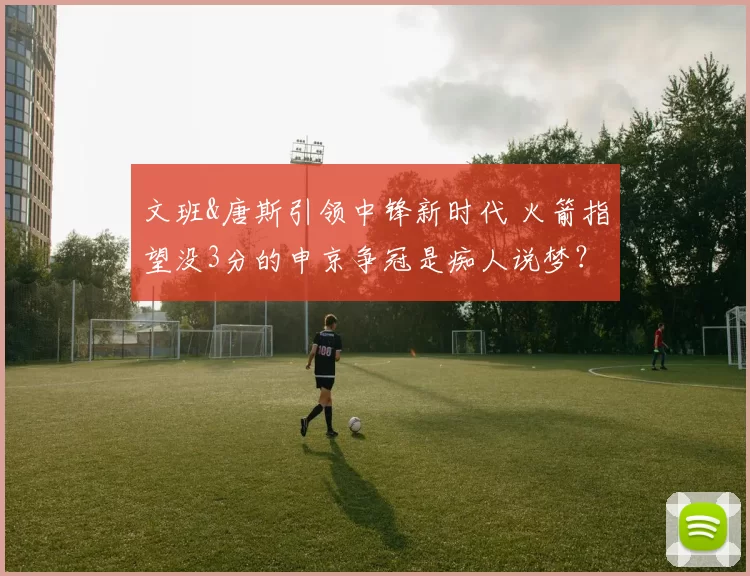 文班&唐斯引领中锋新时代 火箭指望没3分的申京争冠是痴人说梦？
