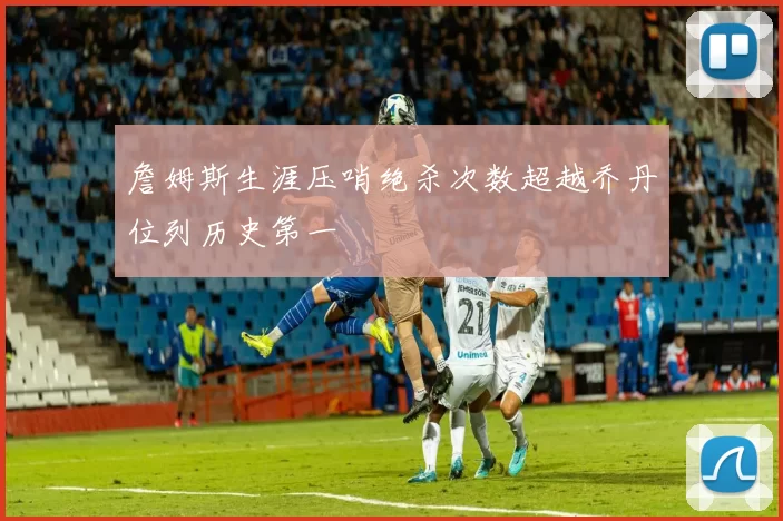詹姆斯生涯压哨绝杀次数超越乔丹位列历史第一