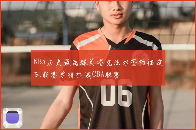 NBA历史最高球员塔克法尔签约福建队新赛季将征战CBA联赛