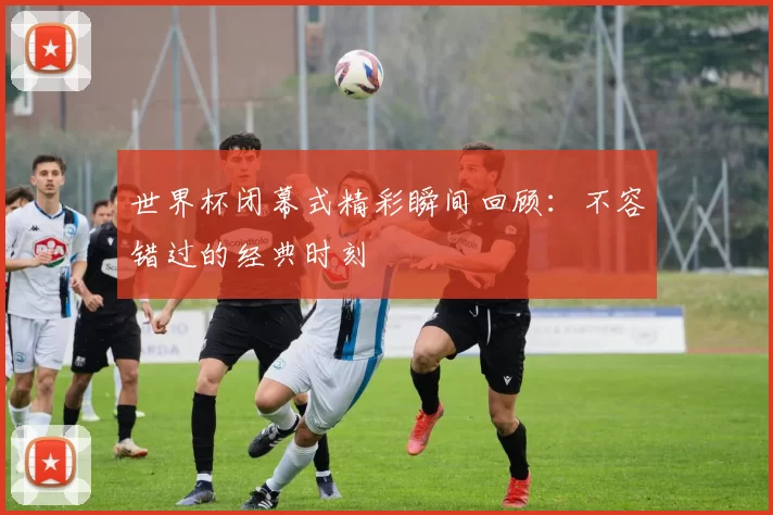 世界杯闭幕式精彩瞬间回顾：不容错过的经典时刻