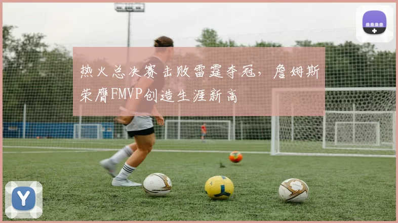 热火总决赛击败雷霆夺冠，詹姆斯荣膺FMVP创造生涯新高