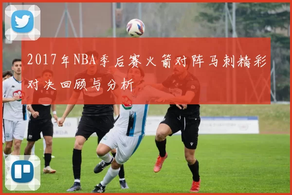 2017年NBA季后赛火箭对阵马刺精彩对决回顾与分析
