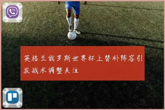 英格兰俄罗斯世界杯上替补阵容引发战术调整关注