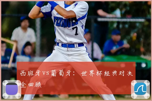 西班牙vs葡萄牙：世界杯经典对决全回顾