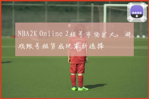 NBA2K Online 2租号市场扩大，游戏账号租赁成玩家新选择