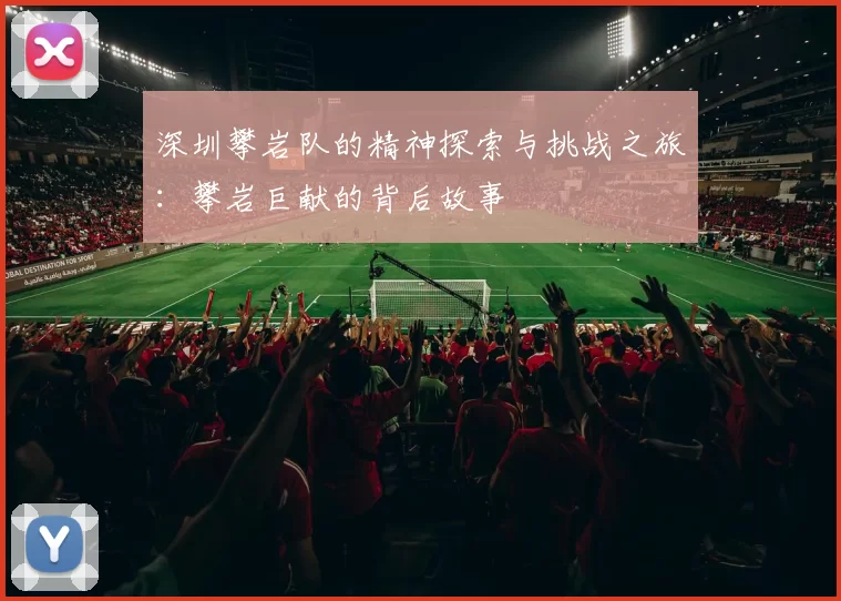 深圳攀岩队的精神探索与挑战之旅：攀岩巨献的背后故事
