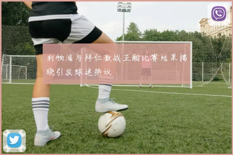 利物浦与拜仁激战正酣比赛结果揭晓引发球迷热议