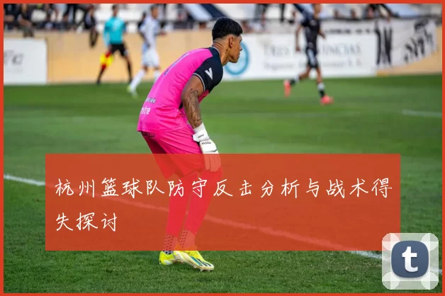 杭州篮球队防守反击分析与战术得失探讨