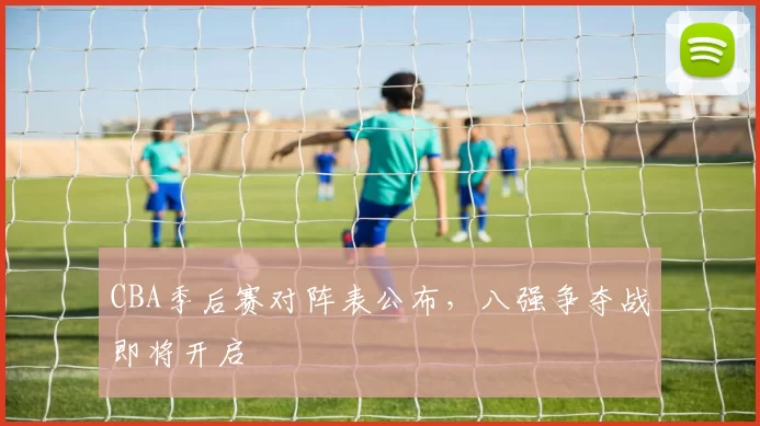CBA季后赛对阵表公布，八强争夺战即将开启