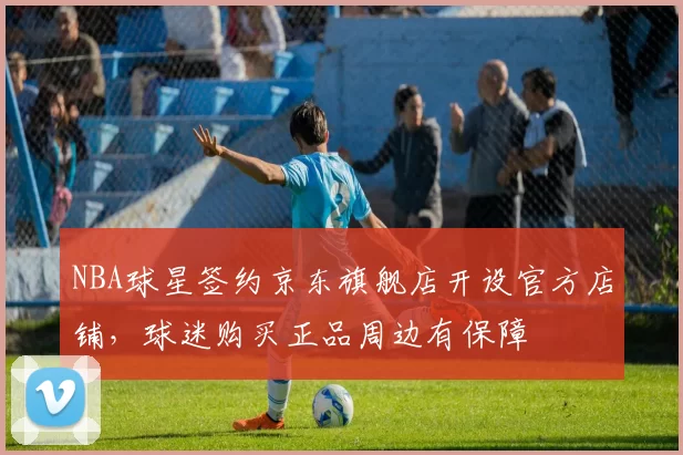 NBA球星签约京东旗舰店开设官方店铺，球迷购买正品周边有保障