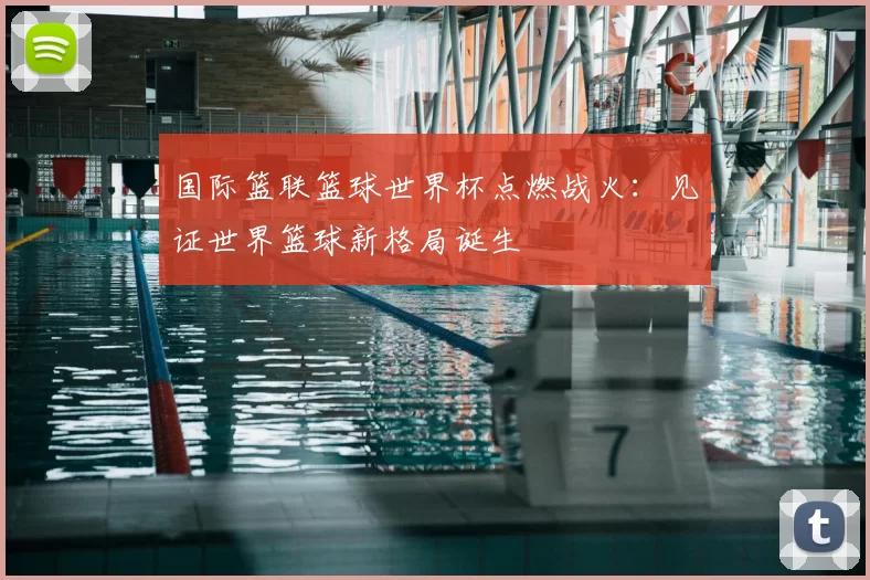 国际篮联篮球世界杯点燃战火:见证世界篮球新格局诞生